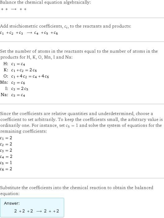 Balance the chemical equation algebraically:  + + ⟶ + +  Add stoichiometric coefficients, c_i, to the reactants and products: c_1 + c_2 + c_3 ⟶ c_4 + c_5 + c_6  Set the number of atoms in the reactants equal to the number of atoms in the products for H, K, O, Mn, I and Na: H: | c_1 = c_4 K: | c_1 + c_2 = 2 c_6 O: | c_1 + 4 c_2 = c_4 + 4 c_6 Mn: | c_2 = c_6 I: | c_3 = 2 c_5 Na: | c_3 = c_4 Since the coefficients are relative quantities and underdetermined, choose a coefficient to set arbitrarily. To keep the coefficients small, the arbitrary value is ordinarily one. For instance, set c_5 = 1 and solve the system of equations for the remaining coefficients: c_1 = 2 c_2 = 2 c_3 = 2 c_4 = 2 c_5 = 1 c_6 = 2 Substitute the coefficients into the chemical reaction to obtain the balanced equation: Answer: |   | 2 + 2 + 2 ⟶ 2 + + 2 