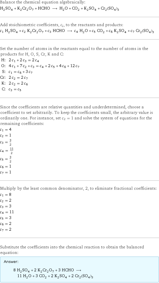 Balance the chemical equation algebraically: H_2SO_4 + K_2Cr_2O_7 + HCHO ⟶ H_2O + CO_2 + K_2SO_4 + Cr_2(SO_4)_3 Add stoichiometric coefficients, c_i, to the reactants and products: c_1 H_2SO_4 + c_2 K_2Cr_2O_7 + c_3 HCHO ⟶ c_4 H_2O + c_5 CO_2 + c_6 K_2SO_4 + c_7 Cr_2(SO_4)_3 Set the number of atoms in the reactants equal to the number of atoms in the products for H, O, S, Cr, K and C: H: | 2 c_1 + 2 c_3 = 2 c_4 O: | 4 c_1 + 7 c_2 + c_3 = c_4 + 2 c_5 + 4 c_6 + 12 c_7 S: | c_1 = c_6 + 3 c_7 Cr: | 2 c_2 = 2 c_7 K: | 2 c_2 = 2 c_6 C: | c_3 = c_5 Since the coefficients are relative quantities and underdetermined, choose a coefficient to set arbitrarily. To keep the coefficients small, the arbitrary value is ordinarily one. For instance, set c_2 = 1 and solve the system of equations for the remaining coefficients: c_1 = 4 c_2 = 1 c_3 = 3/2 c_4 = 11/2 c_5 = 3/2 c_6 = 1 c_7 = 1 Multiply by the least common denominator, 2, to eliminate fractional coefficients: c_1 = 8 c_2 = 2 c_3 = 3 c_4 = 11 c_5 = 3 c_6 = 2 c_7 = 2 Substitute the coefficients into the chemical reaction to obtain the balanced equation: Answer: |   | 8 H_2SO_4 + 2 K_2Cr_2O_7 + 3 HCHO ⟶ 11 H_2O + 3 CO_2 + 2 K_2SO_4 + 2 Cr_2(SO_4)_3