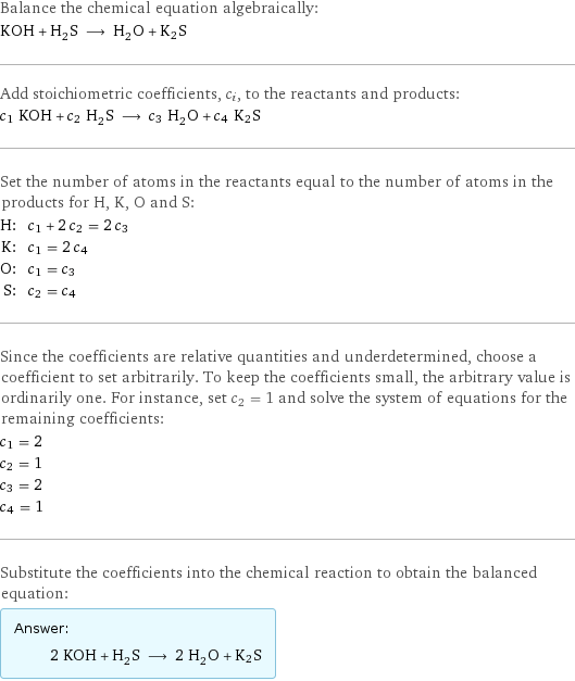 Balance the chemical equation algebraically: KOH + H_2S ⟶ H_2O + K2S Add stoichiometric coefficients, c_i, to the reactants and products: c_1 KOH + c_2 H_2S ⟶ c_3 H_2O + c_4 K2S Set the number of atoms in the reactants equal to the number of atoms in the products for H, K, O and S: H: | c_1 + 2 c_2 = 2 c_3 K: | c_1 = 2 c_4 O: | c_1 = c_3 S: | c_2 = c_4 Since the coefficients are relative quantities and underdetermined, choose a coefficient to set arbitrarily. To keep the coefficients small, the arbitrary value is ordinarily one. For instance, set c_2 = 1 and solve the system of equations for the remaining coefficients: c_1 = 2 c_2 = 1 c_3 = 2 c_4 = 1 Substitute the coefficients into the chemical reaction to obtain the balanced equation: Answer: |   | 2 KOH + H_2S ⟶ 2 H_2O + K2S