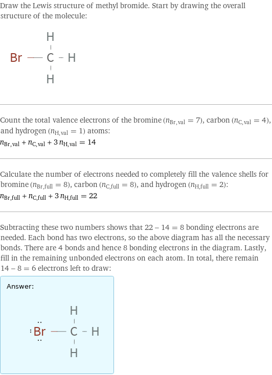 Draw the Lewis structure of methyl bromide. Start by drawing the overall structure of the molecule:  Count the total valence electrons of the bromine (n_Br, val = 7), carbon (n_C, val = 4), and hydrogen (n_H, val = 1) atoms: n_Br, val + n_C, val + 3 n_H, val = 14 Calculate the number of electrons needed to completely fill the valence shells for bromine (n_Br, full = 8), carbon (n_C, full = 8), and hydrogen (n_H, full = 2): n_Br, full + n_C, full + 3 n_H, full = 22 Subtracting these two numbers shows that 22 - 14 = 8 bonding electrons are needed. Each bond has two electrons, so the above diagram has all the necessary bonds. There are 4 bonds and hence 8 bonding electrons in the diagram. Lastly, fill in the remaining unbonded electrons on each atom. In total, there remain 14 - 8 = 6 electrons left to draw: Answer: |   | 