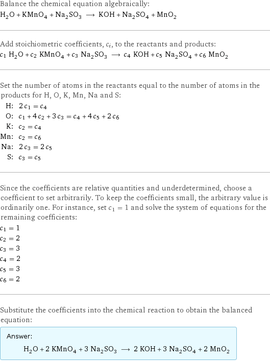 Balance the chemical equation algebraically: H_2O + KMnO_4 + Na_2SO_3 ⟶ KOH + Na_2SO_4 + MnO_2 Add stoichiometric coefficients, c_i, to the reactants and products: c_1 H_2O + c_2 KMnO_4 + c_3 Na_2SO_3 ⟶ c_4 KOH + c_5 Na_2SO_4 + c_6 MnO_2 Set the number of atoms in the reactants equal to the number of atoms in the products for H, O, K, Mn, Na and S: H: | 2 c_1 = c_4 O: | c_1 + 4 c_2 + 3 c_3 = c_4 + 4 c_5 + 2 c_6 K: | c_2 = c_4 Mn: | c_2 = c_6 Na: | 2 c_3 = 2 c_5 S: | c_3 = c_5 Since the coefficients are relative quantities and underdetermined, choose a coefficient to set arbitrarily. To keep the coefficients small, the arbitrary value is ordinarily one. For instance, set c_1 = 1 and solve the system of equations for the remaining coefficients: c_1 = 1 c_2 = 2 c_3 = 3 c_4 = 2 c_5 = 3 c_6 = 2 Substitute the coefficients into the chemical reaction to obtain the balanced equation: Answer: |   | H_2O + 2 KMnO_4 + 3 Na_2SO_3 ⟶ 2 KOH + 3 Na_2SO_4 + 2 MnO_2