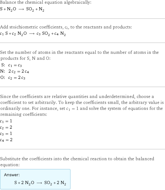 Balance the chemical equation algebraically: S + N_2O ⟶ SO_2 + N_2 Add stoichiometric coefficients, c_i, to the reactants and products: c_1 S + c_2 N_2O ⟶ c_3 SO_2 + c_4 N_2 Set the number of atoms in the reactants equal to the number of atoms in the products for S, N and O: S: | c_1 = c_3 N: | 2 c_2 = 2 c_4 O: | c_2 = 2 c_3 Since the coefficients are relative quantities and underdetermined, choose a coefficient to set arbitrarily. To keep the coefficients small, the arbitrary value is ordinarily one. For instance, set c_1 = 1 and solve the system of equations for the remaining coefficients: c_1 = 1 c_2 = 2 c_3 = 1 c_4 = 2 Substitute the coefficients into the chemical reaction to obtain the balanced equation: Answer: |   | S + 2 N_2O ⟶ SO_2 + 2 N_2