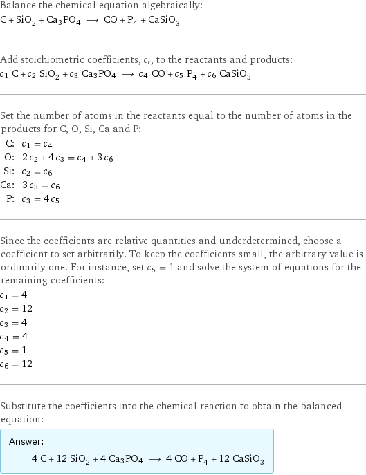 Balance the chemical equation algebraically: C + SiO_2 + Ca3PO4 ⟶ CO + P_4 + CaSiO_3 Add stoichiometric coefficients, c_i, to the reactants and products: c_1 C + c_2 SiO_2 + c_3 Ca3PO4 ⟶ c_4 CO + c_5 P_4 + c_6 CaSiO_3 Set the number of atoms in the reactants equal to the number of atoms in the products for C, O, Si, Ca and P: C: | c_1 = c_4 O: | 2 c_2 + 4 c_3 = c_4 + 3 c_6 Si: | c_2 = c_6 Ca: | 3 c_3 = c_6 P: | c_3 = 4 c_5 Since the coefficients are relative quantities and underdetermined, choose a coefficient to set arbitrarily. To keep the coefficients small, the arbitrary value is ordinarily one. For instance, set c_5 = 1 and solve the system of equations for the remaining coefficients: c_1 = 4 c_2 = 12 c_3 = 4 c_4 = 4 c_5 = 1 c_6 = 12 Substitute the coefficients into the chemical reaction to obtain the balanced equation: Answer: |   | 4 C + 12 SiO_2 + 4 Ca3PO4 ⟶ 4 CO + P_4 + 12 CaSiO_3