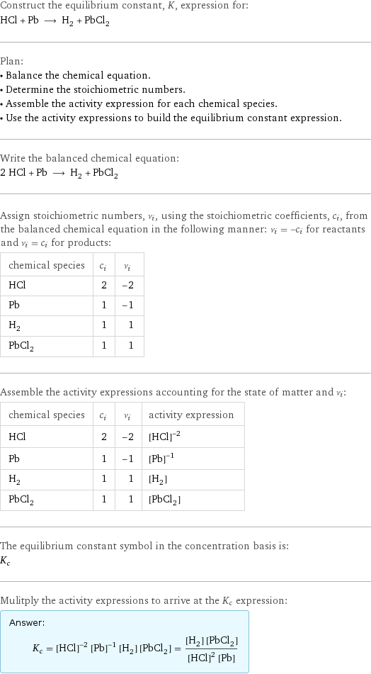 Construct the equilibrium constant, K, expression for: HCl + Pb ⟶ H_2 + PbCl_2 Plan: • Balance the chemical equation. • Determine the stoichiometric numbers. • Assemble the activity expression for each chemical species. • Use the activity expressions to build the equilibrium constant expression. Write the balanced chemical equation: 2 HCl + Pb ⟶ H_2 + PbCl_2 Assign stoichiometric numbers, ν_i, using the stoichiometric coefficients, c_i, from the balanced chemical equation in the following manner: ν_i = -c_i for reactants and ν_i = c_i for products: chemical species | c_i | ν_i HCl | 2 | -2 Pb | 1 | -1 H_2 | 1 | 1 PbCl_2 | 1 | 1 Assemble the activity expressions accounting for the state of matter and ν_i: chemical species | c_i | ν_i | activity expression HCl | 2 | -2 | ([HCl])^(-2) Pb | 1 | -1 | ([Pb])^(-1) H_2 | 1 | 1 | [H2] PbCl_2 | 1 | 1 | [PbCl2] The equilibrium constant symbol in the concentration basis is: K_c Mulitply the activity expressions to arrive at the K_c expression: Answer: |   | K_c = ([HCl])^(-2) ([Pb])^(-1) [H2] [PbCl2] = ([H2] [PbCl2])/(([HCl])^2 [Pb])