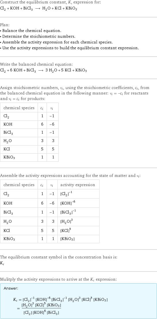 Construct the equilibrium constant, K, expression for: Cl_2 + KOH + BiCl_3 ⟶ H_2O + KCl + KBiO3 Plan: • Balance the chemical equation. • Determine the stoichiometric numbers. • Assemble the activity expression for each chemical species. • Use the activity expressions to build the equilibrium constant expression. Write the balanced chemical equation: Cl_2 + 6 KOH + BiCl_3 ⟶ 3 H_2O + 5 KCl + KBiO3 Assign stoichiometric numbers, ν_i, using the stoichiometric coefficients, c_i, from the balanced chemical equation in the following manner: ν_i = -c_i for reactants and ν_i = c_i for products: chemical species | c_i | ν_i Cl_2 | 1 | -1 KOH | 6 | -6 BiCl_3 | 1 | -1 H_2O | 3 | 3 KCl | 5 | 5 KBiO3 | 1 | 1 Assemble the activity expressions accounting for the state of matter and ν_i: chemical species | c_i | ν_i | activity expression Cl_2 | 1 | -1 | ([Cl2])^(-1) KOH | 6 | -6 | ([KOH])^(-6) BiCl_3 | 1 | -1 | ([BiCl3])^(-1) H_2O | 3 | 3 | ([H2O])^3 KCl | 5 | 5 | ([KCl])^5 KBiO3 | 1 | 1 | [KBiO3] The equilibrium constant symbol in the concentration basis is: K_c Mulitply the activity expressions to arrive at the K_c expression: Answer: |   | K_c = ([Cl2])^(-1) ([KOH])^(-6) ([BiCl3])^(-1) ([H2O])^3 ([KCl])^5 [KBiO3] = (([H2O])^3 ([KCl])^5 [KBiO3])/([Cl2] ([KOH])^6 [BiCl3])