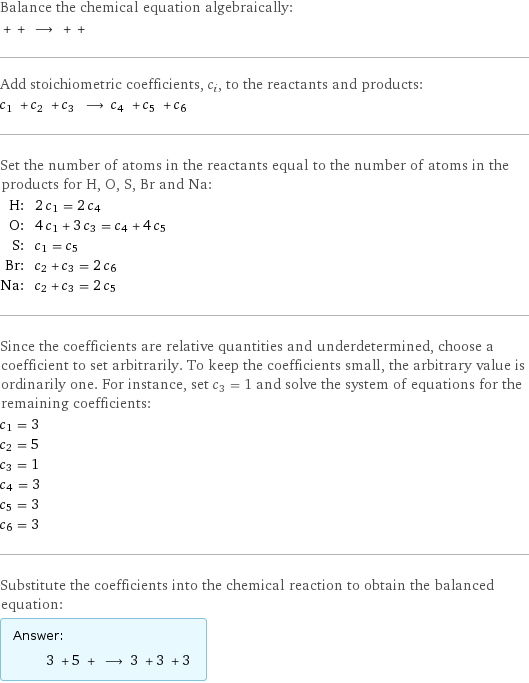 Balance the chemical equation algebraically:  + + ⟶ + +  Add stoichiometric coefficients, c_i, to the reactants and products: c_1 + c_2 + c_3 ⟶ c_4 + c_5 + c_6  Set the number of atoms in the reactants equal to the number of atoms in the products for H, O, S, Br and Na: H: | 2 c_1 = 2 c_4 O: | 4 c_1 + 3 c_3 = c_4 + 4 c_5 S: | c_1 = c_5 Br: | c_2 + c_3 = 2 c_6 Na: | c_2 + c_3 = 2 c_5 Since the coefficients are relative quantities and underdetermined, choose a coefficient to set arbitrarily. To keep the coefficients small, the arbitrary value is ordinarily one. For instance, set c_3 = 1 and solve the system of equations for the remaining coefficients: c_1 = 3 c_2 = 5 c_3 = 1 c_4 = 3 c_5 = 3 c_6 = 3 Substitute the coefficients into the chemical reaction to obtain the balanced equation: Answer: |   | 3 + 5 + ⟶ 3 + 3 + 3 