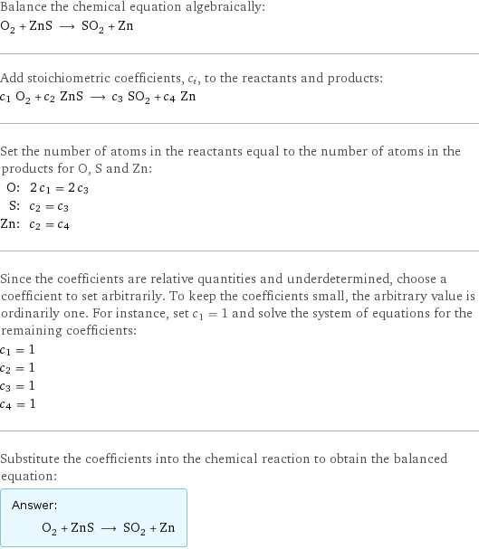 Balance the chemical equation algebraically: O_2 + ZnS ⟶ SO_2 + Zn Add stoichiometric coefficients, c_i, to the reactants and products: c_1 O_2 + c_2 ZnS ⟶ c_3 SO_2 + c_4 Zn Set the number of atoms in the reactants equal to the number of atoms in the products for O, S and Zn: O: | 2 c_1 = 2 c_3 S: | c_2 = c_3 Zn: | c_2 = c_4 Since the coefficients are relative quantities and underdetermined, choose a coefficient to set arbitrarily. To keep the coefficients small, the arbitrary value is ordinarily one. For instance, set c_1 = 1 and solve the system of equations for the remaining coefficients: c_1 = 1 c_2 = 1 c_3 = 1 c_4 = 1 Substitute the coefficients into the chemical reaction to obtain the balanced equation: Answer: |   | O_2 + ZnS ⟶ SO_2 + Zn