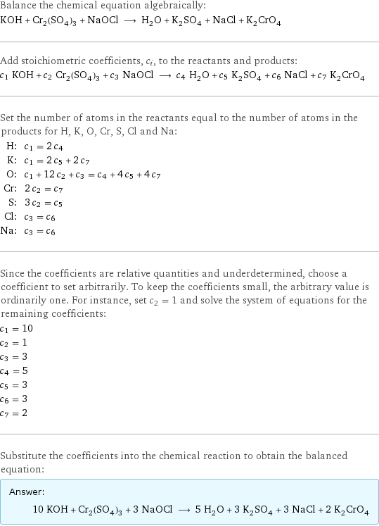 Balance the chemical equation algebraically: KOH + Cr_2(SO_4)_3 + NaOCl ⟶ H_2O + K_2SO_4 + NaCl + K_2CrO_4 Add stoichiometric coefficients, c_i, to the reactants and products: c_1 KOH + c_2 Cr_2(SO_4)_3 + c_3 NaOCl ⟶ c_4 H_2O + c_5 K_2SO_4 + c_6 NaCl + c_7 K_2CrO_4 Set the number of atoms in the reactants equal to the number of atoms in the products for H, K, O, Cr, S, Cl and Na: H: | c_1 = 2 c_4 K: | c_1 = 2 c_5 + 2 c_7 O: | c_1 + 12 c_2 + c_3 = c_4 + 4 c_5 + 4 c_7 Cr: | 2 c_2 = c_7 S: | 3 c_2 = c_5 Cl: | c_3 = c_6 Na: | c_3 = c_6 Since the coefficients are relative quantities and underdetermined, choose a coefficient to set arbitrarily. To keep the coefficients small, the arbitrary value is ordinarily one. For instance, set c_2 = 1 and solve the system of equations for the remaining coefficients: c_1 = 10 c_2 = 1 c_3 = 3 c_4 = 5 c_5 = 3 c_6 = 3 c_7 = 2 Substitute the coefficients into the chemical reaction to obtain the balanced equation: Answer: |   | 10 KOH + Cr_2(SO_4)_3 + 3 NaOCl ⟶ 5 H_2O + 3 K_2SO_4 + 3 NaCl + 2 K_2CrO_4