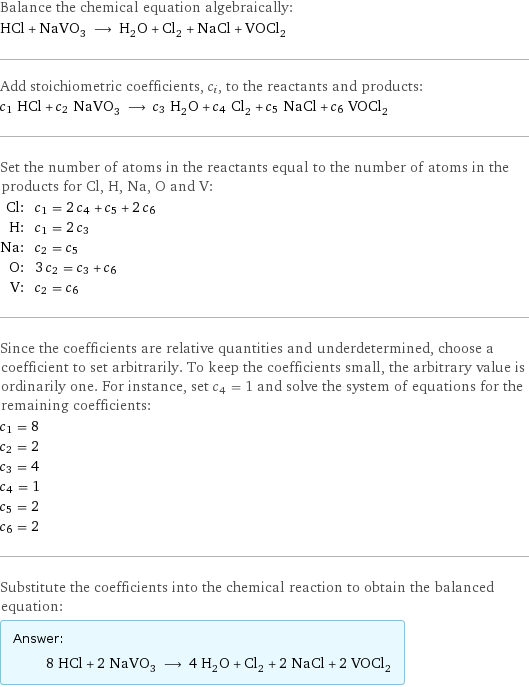 Balance the chemical equation algebraically: HCl + NaVO_3 ⟶ H_2O + Cl_2 + NaCl + VOCl_2 Add stoichiometric coefficients, c_i, to the reactants and products: c_1 HCl + c_2 NaVO_3 ⟶ c_3 H_2O + c_4 Cl_2 + c_5 NaCl + c_6 VOCl_2 Set the number of atoms in the reactants equal to the number of atoms in the products for Cl, H, Na, O and V: Cl: | c_1 = 2 c_4 + c_5 + 2 c_6 H: | c_1 = 2 c_3 Na: | c_2 = c_5 O: | 3 c_2 = c_3 + c_6 V: | c_2 = c_6 Since the coefficients are relative quantities and underdetermined, choose a coefficient to set arbitrarily. To keep the coefficients small, the arbitrary value is ordinarily one. For instance, set c_4 = 1 and solve the system of equations for the remaining coefficients: c_1 = 8 c_2 = 2 c_3 = 4 c_4 = 1 c_5 = 2 c_6 = 2 Substitute the coefficients into the chemical reaction to obtain the balanced equation: Answer: |   | 8 HCl + 2 NaVO_3 ⟶ 4 H_2O + Cl_2 + 2 NaCl + 2 VOCl_2