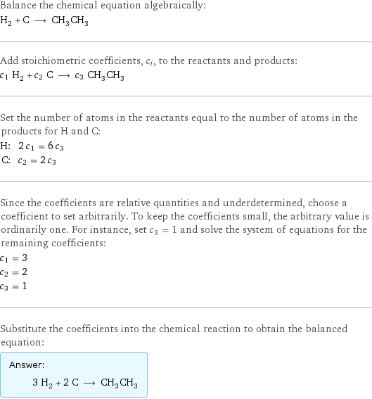 Balance the chemical equation algebraically: H_2 + C ⟶ CH_3CH_3 Add stoichiometric coefficients, c_i, to the reactants and products: c_1 H_2 + c_2 C ⟶ c_3 CH_3CH_3 Set the number of atoms in the reactants equal to the number of atoms in the products for H and C: H: | 2 c_1 = 6 c_3 C: | c_2 = 2 c_3 Since the coefficients are relative quantities and underdetermined, choose a coefficient to set arbitrarily. To keep the coefficients small, the arbitrary value is ordinarily one. For instance, set c_3 = 1 and solve the system of equations for the remaining coefficients: c_1 = 3 c_2 = 2 c_3 = 1 Substitute the coefficients into the chemical reaction to obtain the balanced equation: Answer: |   | 3 H_2 + 2 C ⟶ CH_3CH_3