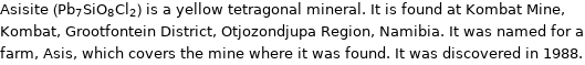 Asisite (Pb_7SiO_8Cl_2) is a yellow tetragonal mineral. It is found at Kombat Mine, Kombat, Grootfontein District, Otjozondjupa Region, Namibia. It was named for a farm, Asis, which covers the mine where it was found. It was discovered in 1988.