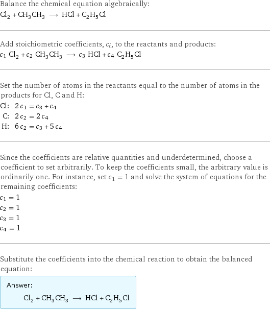 Balance the chemical equation algebraically: Cl_2 + CH_3CH_3 ⟶ HCl + C_2H_5Cl Add stoichiometric coefficients, c_i, to the reactants and products: c_1 Cl_2 + c_2 CH_3CH_3 ⟶ c_3 HCl + c_4 C_2H_5Cl Set the number of atoms in the reactants equal to the number of atoms in the products for Cl, C and H: Cl: | 2 c_1 = c_3 + c_4 C: | 2 c_2 = 2 c_4 H: | 6 c_2 = c_3 + 5 c_4 Since the coefficients are relative quantities and underdetermined, choose a coefficient to set arbitrarily. To keep the coefficients small, the arbitrary value is ordinarily one. For instance, set c_1 = 1 and solve the system of equations for the remaining coefficients: c_1 = 1 c_2 = 1 c_3 = 1 c_4 = 1 Substitute the coefficients into the chemical reaction to obtain the balanced equation: Answer: |   | Cl_2 + CH_3CH_3 ⟶ HCl + C_2H_5Cl