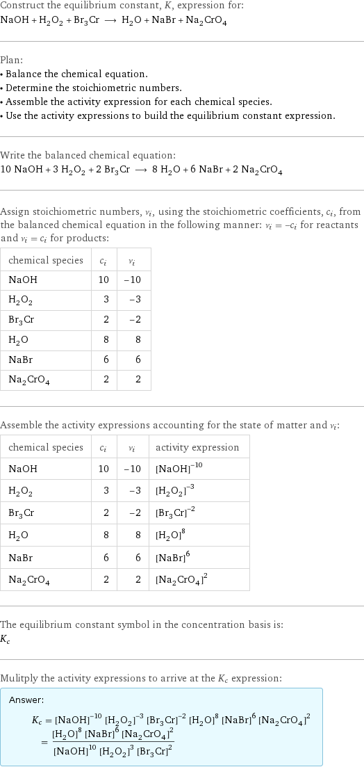 Construct the equilibrium constant, K, expression for: NaOH + H_2O_2 + Br_3Cr ⟶ H_2O + NaBr + Na_2CrO_4 Plan: • Balance the chemical equation. • Determine the stoichiometric numbers. • Assemble the activity expression for each chemical species. • Use the activity expressions to build the equilibrium constant expression. Write the balanced chemical equation: 10 NaOH + 3 H_2O_2 + 2 Br_3Cr ⟶ 8 H_2O + 6 NaBr + 2 Na_2CrO_4 Assign stoichiometric numbers, ν_i, using the stoichiometric coefficients, c_i, from the balanced chemical equation in the following manner: ν_i = -c_i for reactants and ν_i = c_i for products: chemical species | c_i | ν_i NaOH | 10 | -10 H_2O_2 | 3 | -3 Br_3Cr | 2 | -2 H_2O | 8 | 8 NaBr | 6 | 6 Na_2CrO_4 | 2 | 2 Assemble the activity expressions accounting for the state of matter and ν_i: chemical species | c_i | ν_i | activity expression NaOH | 10 | -10 | ([NaOH])^(-10) H_2O_2 | 3 | -3 | ([H2O2])^(-3) Br_3Cr | 2 | -2 | ([Br3Cr])^(-2) H_2O | 8 | 8 | ([H2O])^8 NaBr | 6 | 6 | ([NaBr])^6 Na_2CrO_4 | 2 | 2 | ([Na2CrO4])^2 The equilibrium constant symbol in the concentration basis is: K_c Mulitply the activity expressions to arrive at the K_c expression: Answer: |   | K_c = ([NaOH])^(-10) ([H2O2])^(-3) ([Br3Cr])^(-2) ([H2O])^8 ([NaBr])^6 ([Na2CrO4])^2 = (([H2O])^8 ([NaBr])^6 ([Na2CrO4])^2)/(([NaOH])^10 ([H2O2])^3 ([Br3Cr])^2)