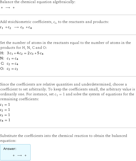 Balance the chemical equation algebraically:  + ⟶ +  Add stoichiometric coefficients, c_i, to the reactants and products: c_1 + c_2 ⟶ c_3 + c_4  Set the number of atoms in the reactants equal to the number of atoms in the products for H, N, C and O: H: | 3 c_1 + 4 c_2 = 2 c_3 + 5 c_4 N: | c_1 = c_4 C: | c_2 = c_4 O: | c_2 = c_3 Since the coefficients are relative quantities and underdetermined, choose a coefficient to set arbitrarily. To keep the coefficients small, the arbitrary value is ordinarily one. For instance, set c_1 = 1 and solve the system of equations for the remaining coefficients: c_1 = 1 c_2 = 1 c_3 = 1 c_4 = 1 Substitute the coefficients into the chemical reaction to obtain the balanced equation: Answer: |   | + ⟶ + 