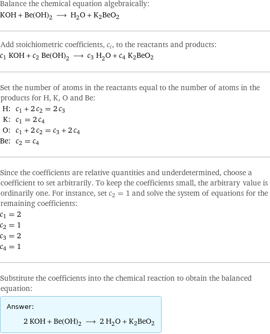 Balance the chemical equation algebraically: KOH + Be(OH)_2 ⟶ H_2O + K2BeO2 Add stoichiometric coefficients, c_i, to the reactants and products: c_1 KOH + c_2 Be(OH)_2 ⟶ c_3 H_2O + c_4 K2BeO2 Set the number of atoms in the reactants equal to the number of atoms in the products for H, K, O and Be: H: | c_1 + 2 c_2 = 2 c_3 K: | c_1 = 2 c_4 O: | c_1 + 2 c_2 = c_3 + 2 c_4 Be: | c_2 = c_4 Since the coefficients are relative quantities and underdetermined, choose a coefficient to set arbitrarily. To keep the coefficients small, the arbitrary value is ordinarily one. For instance, set c_2 = 1 and solve the system of equations for the remaining coefficients: c_1 = 2 c_2 = 1 c_3 = 2 c_4 = 1 Substitute the coefficients into the chemical reaction to obtain the balanced equation: Answer: |   | 2 KOH + Be(OH)_2 ⟶ 2 H_2O + K2BeO2