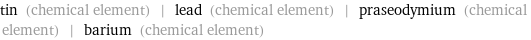 tin (chemical element) | lead (chemical element) | praseodymium (chemical element) | barium (chemical element)