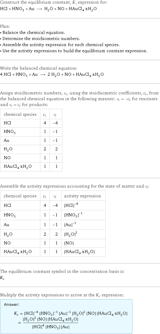 Construct the equilibrium constant, K, expression for: HCl + HNO_3 + Au ⟶ H_2O + NO + HAuCl_4·xH_2O Plan: • Balance the chemical equation. • Determine the stoichiometric numbers. • Assemble the activity expression for each chemical species. • Use the activity expressions to build the equilibrium constant expression. Write the balanced chemical equation: 4 HCl + HNO_3 + Au ⟶ 2 H_2O + NO + HAuCl_4·xH_2O Assign stoichiometric numbers, ν_i, using the stoichiometric coefficients, c_i, from the balanced chemical equation in the following manner: ν_i = -c_i for reactants and ν_i = c_i for products: chemical species | c_i | ν_i HCl | 4 | -4 HNO_3 | 1 | -1 Au | 1 | -1 H_2O | 2 | 2 NO | 1 | 1 HAuCl_4·xH_2O | 1 | 1 Assemble the activity expressions accounting for the state of matter and ν_i: chemical species | c_i | ν_i | activity expression HCl | 4 | -4 | ([HCl])^(-4) HNO_3 | 1 | -1 | ([HNO3])^(-1) Au | 1 | -1 | ([Au])^(-1) H_2O | 2 | 2 | ([H2O])^2 NO | 1 | 1 | [NO] HAuCl_4·xH_2O | 1 | 1 | [HAuCl4·xH2O] The equilibrium constant symbol in the concentration basis is: K_c Mulitply the activity expressions to arrive at the K_c expression: Answer: |   | K_c = ([HCl])^(-4) ([HNO3])^(-1) ([Au])^(-1) ([H2O])^2 [NO] [HAuCl4·xH2O] = (([H2O])^2 [NO] [HAuCl4·xH2O])/(([HCl])^4 [HNO3] [Au])