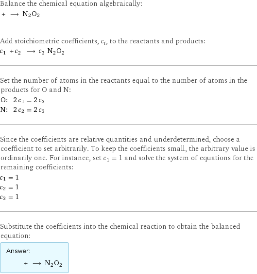 Balance the chemical equation algebraically:  + ⟶ N2O2 Add stoichiometric coefficients, c_i, to the reactants and products: c_1 + c_2 ⟶ c_3 N2O2 Set the number of atoms in the reactants equal to the number of atoms in the products for O and N: O: | 2 c_1 = 2 c_3 N: | 2 c_2 = 2 c_3 Since the coefficients are relative quantities and underdetermined, choose a coefficient to set arbitrarily. To keep the coefficients small, the arbitrary value is ordinarily one. For instance, set c_1 = 1 and solve the system of equations for the remaining coefficients: c_1 = 1 c_2 = 1 c_3 = 1 Substitute the coefficients into the chemical reaction to obtain the balanced equation: Answer: |   | + ⟶ N2O2