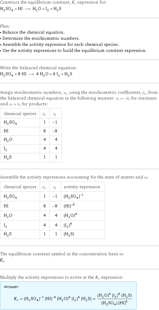 Construct the equilibrium constant, K, expression for: H_2SO_4 + HI ⟶ H_2O + I_2 + H_2S Plan: • Balance the chemical equation. • Determine the stoichiometric numbers. • Assemble the activity expression for each chemical species. • Use the activity expressions to build the equilibrium constant expression. Write the balanced chemical equation: H_2SO_4 + 8 HI ⟶ 4 H_2O + 4 I_2 + H_2S Assign stoichiometric numbers, ν_i, using the stoichiometric coefficients, c_i, from the balanced chemical equation in the following manner: ν_i = -c_i for reactants and ν_i = c_i for products: chemical species | c_i | ν_i H_2SO_4 | 1 | -1 HI | 8 | -8 H_2O | 4 | 4 I_2 | 4 | 4 H_2S | 1 | 1 Assemble the activity expressions accounting for the state of matter and ν_i: chemical species | c_i | ν_i | activity expression H_2SO_4 | 1 | -1 | ([H2SO4])^(-1) HI | 8 | -8 | ([HI])^(-8) H_2O | 4 | 4 | ([H2O])^4 I_2 | 4 | 4 | ([I2])^4 H_2S | 1 | 1 | [H2S] The equilibrium constant symbol in the concentration basis is: K_c Mulitply the activity expressions to arrive at the K_c expression: Answer: |   | K_c = ([H2SO4])^(-1) ([HI])^(-8) ([H2O])^4 ([I2])^4 [H2S] = (([H2O])^4 ([I2])^4 [H2S])/([H2SO4] ([HI])^8)