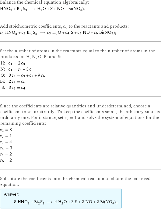 Balance the chemical equation algebraically: HNO_3 + Bi_2S_3 ⟶ H_2O + S + NO + Bi(NO3)3 Add stoichiometric coefficients, c_i, to the reactants and products: c_1 HNO_3 + c_2 Bi_2S_3 ⟶ c_3 H_2O + c_4 S + c_5 NO + c_6 Bi(NO3)3 Set the number of atoms in the reactants equal to the number of atoms in the products for H, N, O, Bi and S: H: | c_1 = 2 c_3 N: | c_1 = c_5 + 3 c_6 O: | 3 c_1 = c_3 + c_5 + 9 c_6 Bi: | 2 c_2 = c_6 S: | 3 c_2 = c_4 Since the coefficients are relative quantities and underdetermined, choose a coefficient to set arbitrarily. To keep the coefficients small, the arbitrary value is ordinarily one. For instance, set c_2 = 1 and solve the system of equations for the remaining coefficients: c_1 = 8 c_2 = 1 c_3 = 4 c_4 = 3 c_5 = 2 c_6 = 2 Substitute the coefficients into the chemical reaction to obtain the balanced equation: Answer: |   | 8 HNO_3 + Bi_2S_3 ⟶ 4 H_2O + 3 S + 2 NO + 2 Bi(NO3)3