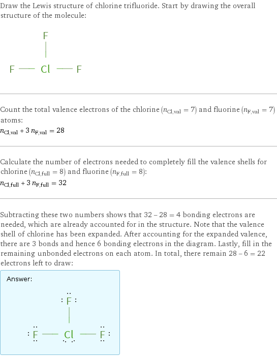 Draw the Lewis structure of chlorine trifluoride. Start by drawing the overall structure of the molecule:  Count the total valence electrons of the chlorine (n_Cl, val = 7) and fluorine (n_F, val = 7) atoms: n_Cl, val + 3 n_F, val = 28 Calculate the number of electrons needed to completely fill the valence shells for chlorine (n_Cl, full = 8) and fluorine (n_F, full = 8): n_Cl, full + 3 n_F, full = 32 Subtracting these two numbers shows that 32 - 28 = 4 bonding electrons are needed, which are already accounted for in the structure. Note that the valence shell of chlorine has been expanded. After accounting for the expanded valence, there are 3 bonds and hence 6 bonding electrons in the diagram. Lastly, fill in the remaining unbonded electrons on each atom. In total, there remain 28 - 6 = 22 electrons left to draw: Answer: |   | 