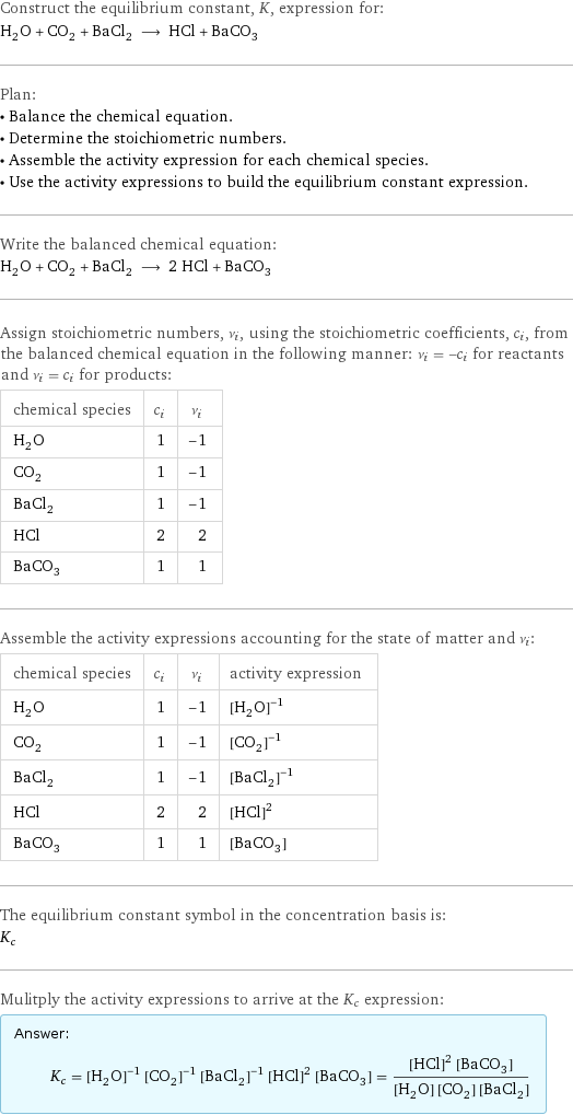 Construct the equilibrium constant, K, expression for: H_2O + CO_2 + BaCl_2 ⟶ HCl + BaCO_3 Plan: • Balance the chemical equation. • Determine the stoichiometric numbers. • Assemble the activity expression for each chemical species. • Use the activity expressions to build the equilibrium constant expression. Write the balanced chemical equation: H_2O + CO_2 + BaCl_2 ⟶ 2 HCl + BaCO_3 Assign stoichiometric numbers, ν_i, using the stoichiometric coefficients, c_i, from the balanced chemical equation in the following manner: ν_i = -c_i for reactants and ν_i = c_i for products: chemical species | c_i | ν_i H_2O | 1 | -1 CO_2 | 1 | -1 BaCl_2 | 1 | -1 HCl | 2 | 2 BaCO_3 | 1 | 1 Assemble the activity expressions accounting for the state of matter and ν_i: chemical species | c_i | ν_i | activity expression H_2O | 1 | -1 | ([H2O])^(-1) CO_2 | 1 | -1 | ([CO2])^(-1) BaCl_2 | 1 | -1 | ([BaCl2])^(-1) HCl | 2 | 2 | ([HCl])^2 BaCO_3 | 1 | 1 | [BaCO3] The equilibrium constant symbol in the concentration basis is: K_c Mulitply the activity expressions to arrive at the K_c expression: Answer: |   | K_c = ([H2O])^(-1) ([CO2])^(-1) ([BaCl2])^(-1) ([HCl])^2 [BaCO3] = (([HCl])^2 [BaCO3])/([H2O] [CO2] [BaCl2])