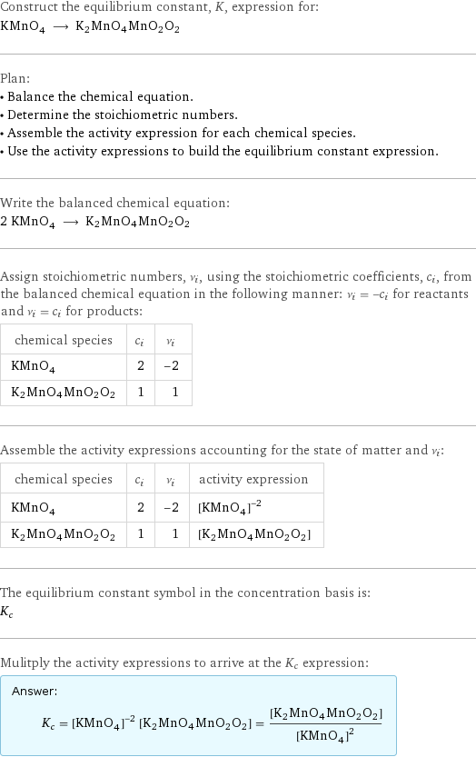 Construct the equilibrium constant, K, expression for: KMnO_4 ⟶ K2MnO4MnO2O2 Plan: • Balance the chemical equation. • Determine the stoichiometric numbers. • Assemble the activity expression for each chemical species. • Use the activity expressions to build the equilibrium constant expression. Write the balanced chemical equation: 2 KMnO_4 ⟶ K2MnO4MnO2O2 Assign stoichiometric numbers, ν_i, using the stoichiometric coefficients, c_i, from the balanced chemical equation in the following manner: ν_i = -c_i for reactants and ν_i = c_i for products: chemical species | c_i | ν_i KMnO_4 | 2 | -2 K2MnO4MnO2O2 | 1 | 1 Assemble the activity expressions accounting for the state of matter and ν_i: chemical species | c_i | ν_i | activity expression KMnO_4 | 2 | -2 | ([KMnO4])^(-2) K2MnO4MnO2O2 | 1 | 1 | [K2MnO4MnO2O2] The equilibrium constant symbol in the concentration basis is: K_c Mulitply the activity expressions to arrive at the K_c expression: Answer: |   | K_c = ([KMnO4])^(-2) [K2MnO4MnO2O2] = ([K2MnO4MnO2O2])/([KMnO4])^2