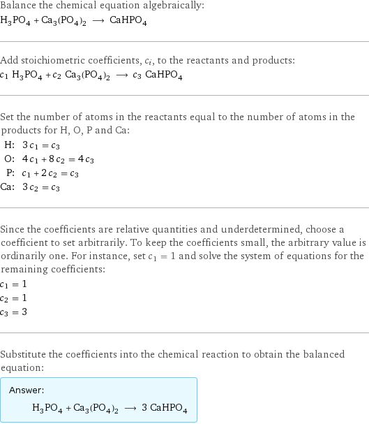 Balance the chemical equation algebraically: H_3PO_4 + Ca_3(PO_4)_2 ⟶ CaHPO_4 Add stoichiometric coefficients, c_i, to the reactants and products: c_1 H_3PO_4 + c_2 Ca_3(PO_4)_2 ⟶ c_3 CaHPO_4 Set the number of atoms in the reactants equal to the number of atoms in the products for H, O, P and Ca: H: | 3 c_1 = c_3 O: | 4 c_1 + 8 c_2 = 4 c_3 P: | c_1 + 2 c_2 = c_3 Ca: | 3 c_2 = c_3 Since the coefficients are relative quantities and underdetermined, choose a coefficient to set arbitrarily. To keep the coefficients small, the arbitrary value is ordinarily one. For instance, set c_1 = 1 and solve the system of equations for the remaining coefficients: c_1 = 1 c_2 = 1 c_3 = 3 Substitute the coefficients into the chemical reaction to obtain the balanced equation: Answer: |   | H_3PO_4 + Ca_3(PO_4)_2 ⟶ 3 CaHPO_4