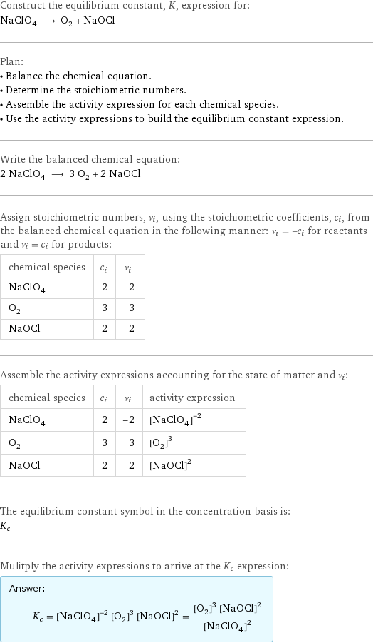 Construct the equilibrium constant, K, expression for: NaClO_4 ⟶ O_2 + NaOCl Plan: • Balance the chemical equation. • Determine the stoichiometric numbers. • Assemble the activity expression for each chemical species. • Use the activity expressions to build the equilibrium constant expression. Write the balanced chemical equation: 2 NaClO_4 ⟶ 3 O_2 + 2 NaOCl Assign stoichiometric numbers, ν_i, using the stoichiometric coefficients, c_i, from the balanced chemical equation in the following manner: ν_i = -c_i for reactants and ν_i = c_i for products: chemical species | c_i | ν_i NaClO_4 | 2 | -2 O_2 | 3 | 3 NaOCl | 2 | 2 Assemble the activity expressions accounting for the state of matter and ν_i: chemical species | c_i | ν_i | activity expression NaClO_4 | 2 | -2 | ([NaClO4])^(-2) O_2 | 3 | 3 | ([O2])^3 NaOCl | 2 | 2 | ([NaOCl])^2 The equilibrium constant symbol in the concentration basis is: K_c Mulitply the activity expressions to arrive at the K_c expression: Answer: |   | K_c = ([NaClO4])^(-2) ([O2])^3 ([NaOCl])^2 = (([O2])^3 ([NaOCl])^2)/([NaClO4])^2