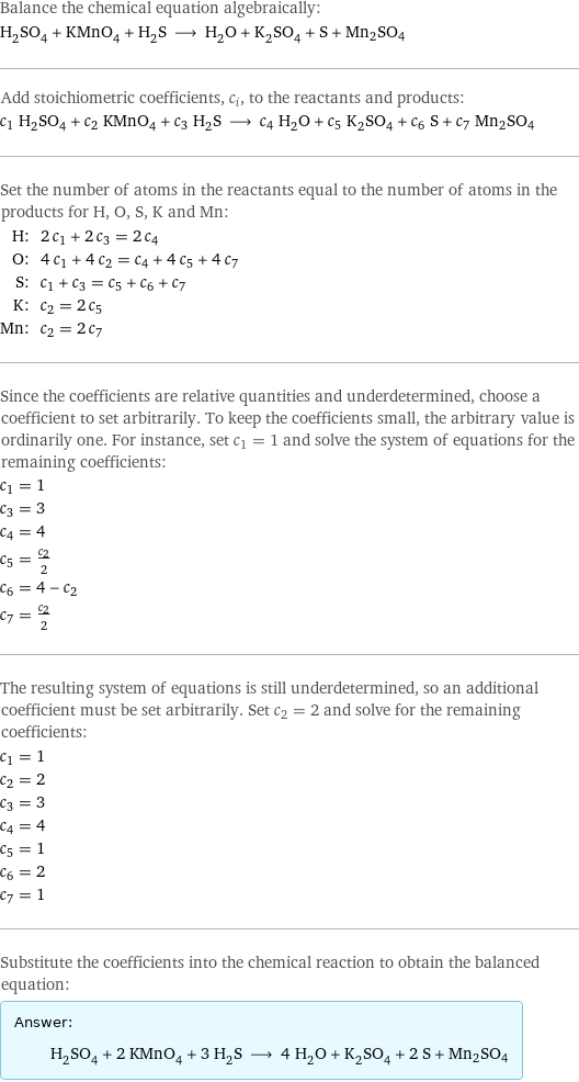 Balance the chemical equation algebraically: H_2SO_4 + KMnO_4 + H_2S ⟶ H_2O + K_2SO_4 + S + Mn2SO4 Add stoichiometric coefficients, c_i, to the reactants and products: c_1 H_2SO_4 + c_2 KMnO_4 + c_3 H_2S ⟶ c_4 H_2O + c_5 K_2SO_4 + c_6 S + c_7 Mn2SO4 Set the number of atoms in the reactants equal to the number of atoms in the products for H, O, S, K and Mn: H: | 2 c_1 + 2 c_3 = 2 c_4 O: | 4 c_1 + 4 c_2 = c_4 + 4 c_5 + 4 c_7 S: | c_1 + c_3 = c_5 + c_6 + c_7 K: | c_2 = 2 c_5 Mn: | c_2 = 2 c_7 Since the coefficients are relative quantities and underdetermined, choose a coefficient to set arbitrarily. To keep the coefficients small, the arbitrary value is ordinarily one. For instance, set c_1 = 1 and solve the system of equations for the remaining coefficients: c_1 = 1 c_3 = 3 c_4 = 4 c_5 = c_2/2 c_6 = 4 - c_2 c_7 = c_2/2 The resulting system of equations is still underdetermined, so an additional coefficient must be set arbitrarily. Set c_2 = 2 and solve for the remaining coefficients: c_1 = 1 c_2 = 2 c_3 = 3 c_4 = 4 c_5 = 1 c_6 = 2 c_7 = 1 Substitute the coefficients into the chemical reaction to obtain the balanced equation: Answer: |   | H_2SO_4 + 2 KMnO_4 + 3 H_2S ⟶ 4 H_2O + K_2SO_4 + 2 S + Mn2SO4