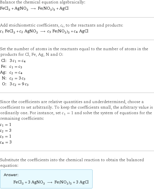 Balance the chemical equation algebraically: FeCl_3 + AgNO_3 ⟶ Fe(NO_3)_3 + AgCl Add stoichiometric coefficients, c_i, to the reactants and products: c_1 FeCl_3 + c_2 AgNO_3 ⟶ c_3 Fe(NO_3)_3 + c_4 AgCl Set the number of atoms in the reactants equal to the number of atoms in the products for Cl, Fe, Ag, N and O: Cl: | 3 c_1 = c_4 Fe: | c_1 = c_3 Ag: | c_2 = c_4 N: | c_2 = 3 c_3 O: | 3 c_2 = 9 c_3 Since the coefficients are relative quantities and underdetermined, choose a coefficient to set arbitrarily. To keep the coefficients small, the arbitrary value is ordinarily one. For instance, set c_1 = 1 and solve the system of equations for the remaining coefficients: c_1 = 1 c_2 = 3 c_3 = 1 c_4 = 3 Substitute the coefficients into the chemical reaction to obtain the balanced equation: Answer: |   | FeCl_3 + 3 AgNO_3 ⟶ Fe(NO_3)_3 + 3 AgCl