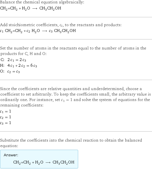 Balance the chemical equation algebraically: CH_2=CH_2 + H_2O ⟶ CH_3CH_2OH Add stoichiometric coefficients, c_i, to the reactants and products: c_1 CH_2=CH_2 + c_2 H_2O ⟶ c_3 CH_3CH_2OH Set the number of atoms in the reactants equal to the number of atoms in the products for C, H and O: C: | 2 c_1 = 2 c_3 H: | 4 c_1 + 2 c_2 = 6 c_3 O: | c_2 = c_3 Since the coefficients are relative quantities and underdetermined, choose a coefficient to set arbitrarily. To keep the coefficients small, the arbitrary value is ordinarily one. For instance, set c_1 = 1 and solve the system of equations for the remaining coefficients: c_1 = 1 c_2 = 1 c_3 = 1 Substitute the coefficients into the chemical reaction to obtain the balanced equation: Answer: |   | CH_2=CH_2 + H_2O ⟶ CH_3CH_2OH