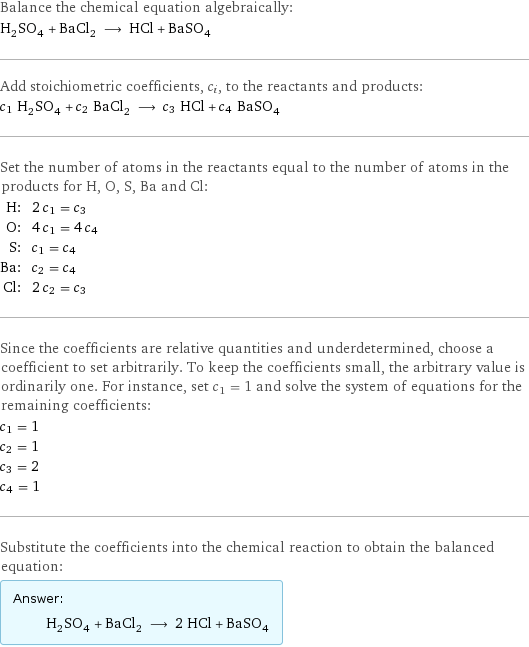 Balance the chemical equation algebraically: H_2SO_4 + BaCl_2 ⟶ HCl + BaSO_4 Add stoichiometric coefficients, c_i, to the reactants and products: c_1 H_2SO_4 + c_2 BaCl_2 ⟶ c_3 HCl + c_4 BaSO_4 Set the number of atoms in the reactants equal to the number of atoms in the products for H, O, S, Ba and Cl: H: | 2 c_1 = c_3 O: | 4 c_1 = 4 c_4 S: | c_1 = c_4 Ba: | c_2 = c_4 Cl: | 2 c_2 = c_3 Since the coefficients are relative quantities and underdetermined, choose a coefficient to set arbitrarily. To keep the coefficients small, the arbitrary value is ordinarily one. For instance, set c_1 = 1 and solve the system of equations for the remaining coefficients: c_1 = 1 c_2 = 1 c_3 = 2 c_4 = 1 Substitute the coefficients into the chemical reaction to obtain the balanced equation: Answer: |   | H_2SO_4 + BaCl_2 ⟶ 2 HCl + BaSO_4