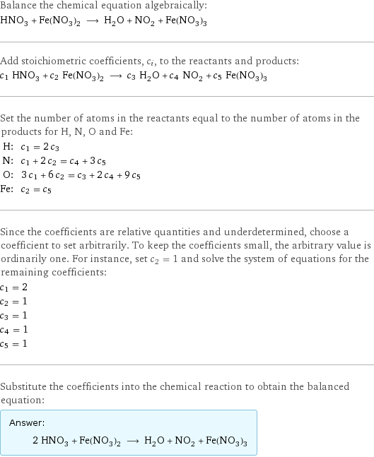 Balance the chemical equation algebraically: HNO_3 + Fe(NO_3)_2 ⟶ H_2O + NO_2 + Fe(NO_3)_3 Add stoichiometric coefficients, c_i, to the reactants and products: c_1 HNO_3 + c_2 Fe(NO_3)_2 ⟶ c_3 H_2O + c_4 NO_2 + c_5 Fe(NO_3)_3 Set the number of atoms in the reactants equal to the number of atoms in the products for H, N, O and Fe: H: | c_1 = 2 c_3 N: | c_1 + 2 c_2 = c_4 + 3 c_5 O: | 3 c_1 + 6 c_2 = c_3 + 2 c_4 + 9 c_5 Fe: | c_2 = c_5 Since the coefficients are relative quantities and underdetermined, choose a coefficient to set arbitrarily. To keep the coefficients small, the arbitrary value is ordinarily one. For instance, set c_2 = 1 and solve the system of equations for the remaining coefficients: c_1 = 2 c_2 = 1 c_3 = 1 c_4 = 1 c_5 = 1 Substitute the coefficients into the chemical reaction to obtain the balanced equation: Answer: |   | 2 HNO_3 + Fe(NO_3)_2 ⟶ H_2O + NO_2 + Fe(NO_3)_3