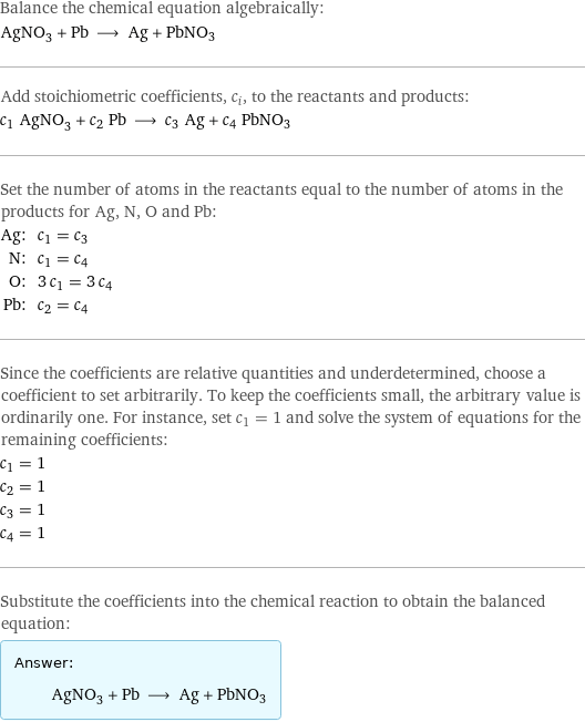 Balance the chemical equation algebraically: AgNO_3 + Pb ⟶ Ag + PbNO3 Add stoichiometric coefficients, c_i, to the reactants and products: c_1 AgNO_3 + c_2 Pb ⟶ c_3 Ag + c_4 PbNO3 Set the number of atoms in the reactants equal to the number of atoms in the products for Ag, N, O and Pb: Ag: | c_1 = c_3 N: | c_1 = c_4 O: | 3 c_1 = 3 c_4 Pb: | c_2 = c_4 Since the coefficients are relative quantities and underdetermined, choose a coefficient to set arbitrarily. To keep the coefficients small, the arbitrary value is ordinarily one. For instance, set c_1 = 1 and solve the system of equations for the remaining coefficients: c_1 = 1 c_2 = 1 c_3 = 1 c_4 = 1 Substitute the coefficients into the chemical reaction to obtain the balanced equation: Answer: |   | AgNO_3 + Pb ⟶ Ag + PbNO3