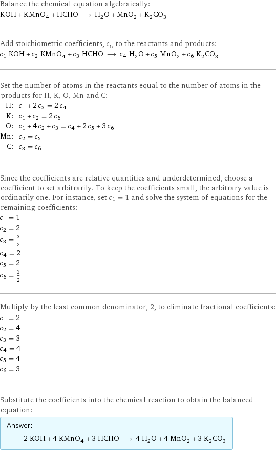 Balance the chemical equation algebraically: KOH + KMnO_4 + HCHO ⟶ H_2O + MnO_2 + K_2CO_3 Add stoichiometric coefficients, c_i, to the reactants and products: c_1 KOH + c_2 KMnO_4 + c_3 HCHO ⟶ c_4 H_2O + c_5 MnO_2 + c_6 K_2CO_3 Set the number of atoms in the reactants equal to the number of atoms in the products for H, K, O, Mn and C: H: | c_1 + 2 c_3 = 2 c_4 K: | c_1 + c_2 = 2 c_6 O: | c_1 + 4 c_2 + c_3 = c_4 + 2 c_5 + 3 c_6 Mn: | c_2 = c_5 C: | c_3 = c_6 Since the coefficients are relative quantities and underdetermined, choose a coefficient to set arbitrarily. To keep the coefficients small, the arbitrary value is ordinarily one. For instance, set c_1 = 1 and solve the system of equations for the remaining coefficients: c_1 = 1 c_2 = 2 c_3 = 3/2 c_4 = 2 c_5 = 2 c_6 = 3/2 Multiply by the least common denominator, 2, to eliminate fractional coefficients: c_1 = 2 c_2 = 4 c_3 = 3 c_4 = 4 c_5 = 4 c_6 = 3 Substitute the coefficients into the chemical reaction to obtain the balanced equation: Answer: |   | 2 KOH + 4 KMnO_4 + 3 HCHO ⟶ 4 H_2O + 4 MnO_2 + 3 K_2CO_3