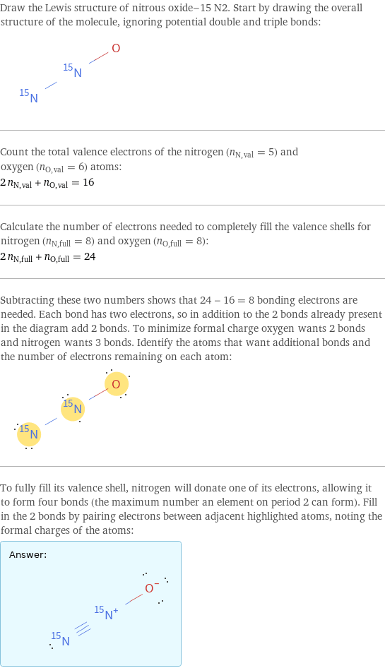 Draw the Lewis structure of nitrous oxide-15 N2. Start by drawing the overall structure of the molecule, ignoring potential double and triple bonds:  Count the total valence electrons of the nitrogen (n_N, val = 5) and oxygen (n_O, val = 6) atoms: 2 n_N, val + n_O, val = 16 Calculate the number of electrons needed to completely fill the valence shells for nitrogen (n_N, full = 8) and oxygen (n_O, full = 8): 2 n_N, full + n_O, full = 24 Subtracting these two numbers shows that 24 - 16 = 8 bonding electrons are needed. Each bond has two electrons, so in addition to the 2 bonds already present in the diagram add 2 bonds. To minimize formal charge oxygen wants 2 bonds and nitrogen wants 3 bonds. Identify the atoms that want additional bonds and the number of electrons remaining on each atom:  To fully fill its valence shell, nitrogen will donate one of its electrons, allowing it to form four bonds (the maximum number an element on period 2 can form). Fill in the 2 bonds by pairing electrons between adjacent highlighted atoms, noting the formal charges of the atoms: Answer: |   | 