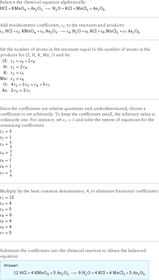 Balance the chemical equation algebraically: HCl + KMnO_4 + As_2O_3 ⟶ H_2O + KCl + MnCl_2 + As_2O_5 Add stoichiometric coefficients, c_i, to the reactants and products: c_1 HCl + c_2 KMnO_4 + c_3 As_2O_3 ⟶ c_4 H_2O + c_5 KCl + c_6 MnCl_2 + c_7 As_2O_5 Set the number of atoms in the reactants equal to the number of atoms in the products for Cl, H, K, Mn, O and As: Cl: | c_1 = c_5 + 2 c_6 H: | c_1 = 2 c_4 K: | c_2 = c_5 Mn: | c_2 = c_6 O: | 4 c_2 + 3 c_3 = c_4 + 5 c_7 As: | 2 c_3 = 2 c_7 Since the coefficients are relative quantities and underdetermined, choose a coefficient to set arbitrarily. To keep the coefficients small, the arbitrary value is ordinarily one. For instance, set c_2 = 1 and solve the system of equations for the remaining coefficients: c_1 = 3 c_2 = 1 c_3 = 5/4 c_4 = 3/2 c_5 = 1 c_6 = 1 c_7 = 5/4 Multiply by the least common denominator, 4, to eliminate fractional coefficients: c_1 = 12 c_2 = 4 c_3 = 5 c_4 = 6 c_5 = 4 c_6 = 4 c_7 = 5 Substitute the coefficients into the chemical reaction to obtain the balanced equation: Answer: |   | 12 HCl + 4 KMnO_4 + 5 As_2O_3 ⟶ 6 H_2O + 4 KCl + 4 MnCl_2 + 5 As_2O_5