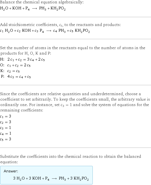 Balance the chemical equation algebraically: H_2O + KOH + P_4 ⟶ PH_3 + KH_2PO_2 Add stoichiometric coefficients, c_i, to the reactants and products: c_1 H_2O + c_2 KOH + c_3 P_4 ⟶ c_4 PH_3 + c_5 KH_2PO_2 Set the number of atoms in the reactants equal to the number of atoms in the products for H, O, K and P: H: | 2 c_1 + c_2 = 3 c_4 + 2 c_5 O: | c_1 + c_2 = 2 c_5 K: | c_2 = c_5 P: | 4 c_3 = c_4 + c_5 Since the coefficients are relative quantities and underdetermined, choose a coefficient to set arbitrarily. To keep the coefficients small, the arbitrary value is ordinarily one. For instance, set c_3 = 1 and solve the system of equations for the remaining coefficients: c_1 = 3 c_2 = 3 c_3 = 1 c_4 = 1 c_5 = 3 Substitute the coefficients into the chemical reaction to obtain the balanced equation: Answer: |   | 3 H_2O + 3 KOH + P_4 ⟶ PH_3 + 3 KH_2PO_2