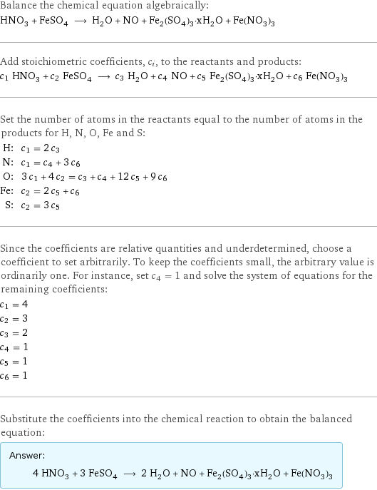 Balance the chemical equation algebraically: HNO_3 + FeSO_4 ⟶ H_2O + NO + Fe_2(SO_4)_3·xH_2O + Fe(NO_3)_3 Add stoichiometric coefficients, c_i, to the reactants and products: c_1 HNO_3 + c_2 FeSO_4 ⟶ c_3 H_2O + c_4 NO + c_5 Fe_2(SO_4)_3·xH_2O + c_6 Fe(NO_3)_3 Set the number of atoms in the reactants equal to the number of atoms in the products for H, N, O, Fe and S: H: | c_1 = 2 c_3 N: | c_1 = c_4 + 3 c_6 O: | 3 c_1 + 4 c_2 = c_3 + c_4 + 12 c_5 + 9 c_6 Fe: | c_2 = 2 c_5 + c_6 S: | c_2 = 3 c_5 Since the coefficients are relative quantities and underdetermined, choose a coefficient to set arbitrarily. To keep the coefficients small, the arbitrary value is ordinarily one. For instance, set c_4 = 1 and solve the system of equations for the remaining coefficients: c_1 = 4 c_2 = 3 c_3 = 2 c_4 = 1 c_5 = 1 c_6 = 1 Substitute the coefficients into the chemical reaction to obtain the balanced equation: Answer: |   | 4 HNO_3 + 3 FeSO_4 ⟶ 2 H_2O + NO + Fe_2(SO_4)_3·xH_2O + Fe(NO_3)_3