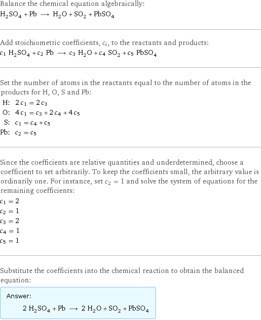 Balance the chemical equation algebraically: H_2SO_4 + Pb ⟶ H_2O + SO_2 + PbSO_4 Add stoichiometric coefficients, c_i, to the reactants and products: c_1 H_2SO_4 + c_2 Pb ⟶ c_3 H_2O + c_4 SO_2 + c_5 PbSO_4 Set the number of atoms in the reactants equal to the number of atoms in the products for H, O, S and Pb: H: | 2 c_1 = 2 c_3 O: | 4 c_1 = c_3 + 2 c_4 + 4 c_5 S: | c_1 = c_4 + c_5 Pb: | c_2 = c_5 Since the coefficients are relative quantities and underdetermined, choose a coefficient to set arbitrarily. To keep the coefficients small, the arbitrary value is ordinarily one. For instance, set c_2 = 1 and solve the system of equations for the remaining coefficients: c_1 = 2 c_2 = 1 c_3 = 2 c_4 = 1 c_5 = 1 Substitute the coefficients into the chemical reaction to obtain the balanced equation: Answer: |   | 2 H_2SO_4 + Pb ⟶ 2 H_2O + SO_2 + PbSO_4