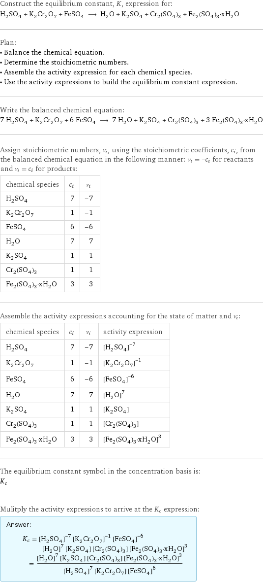 Construct the equilibrium constant, K, expression for: H_2SO_4 + K_2Cr_2O_7 + FeSO_4 ⟶ H_2O + K_2SO_4 + Cr_2(SO_4)_3 + Fe_2(SO_4)_3·xH_2O Plan: • Balance the chemical equation. • Determine the stoichiometric numbers. • Assemble the activity expression for each chemical species. • Use the activity expressions to build the equilibrium constant expression. Write the balanced chemical equation: 7 H_2SO_4 + K_2Cr_2O_7 + 6 FeSO_4 ⟶ 7 H_2O + K_2SO_4 + Cr_2(SO_4)_3 + 3 Fe_2(SO_4)_3·xH_2O Assign stoichiometric numbers, ν_i, using the stoichiometric coefficients, c_i, from the balanced chemical equation in the following manner: ν_i = -c_i for reactants and ν_i = c_i for products: chemical species | c_i | ν_i H_2SO_4 | 7 | -7 K_2Cr_2O_7 | 1 | -1 FeSO_4 | 6 | -6 H_2O | 7 | 7 K_2SO_4 | 1 | 1 Cr_2(SO_4)_3 | 1 | 1 Fe_2(SO_4)_3·xH_2O | 3 | 3 Assemble the activity expressions accounting for the state of matter and ν_i: chemical species | c_i | ν_i | activity expression H_2SO_4 | 7 | -7 | ([H2SO4])^(-7) K_2Cr_2O_7 | 1 | -1 | ([K2Cr2O7])^(-1) FeSO_4 | 6 | -6 | ([FeSO4])^(-6) H_2O | 7 | 7 | ([H2O])^7 K_2SO_4 | 1 | 1 | [K2SO4] Cr_2(SO_4)_3 | 1 | 1 | [Cr2(SO4)3] Fe_2(SO_4)_3·xH_2O | 3 | 3 | ([Fe2(SO4)3·xH2O])^3 The equilibrium constant symbol in the concentration basis is: K_c Mulitply the activity expressions to arrive at the K_c expression: Answer: |   | K_c = ([H2SO4])^(-7) ([K2Cr2O7])^(-1) ([FeSO4])^(-6) ([H2O])^7 [K2SO4] [Cr2(SO4)3] ([Fe2(SO4)3·xH2O])^3 = (([H2O])^7 [K2SO4] [Cr2(SO4)3] ([Fe2(SO4)3·xH2O])^3)/(([H2SO4])^7 [K2Cr2O7] ([FeSO4])^6)