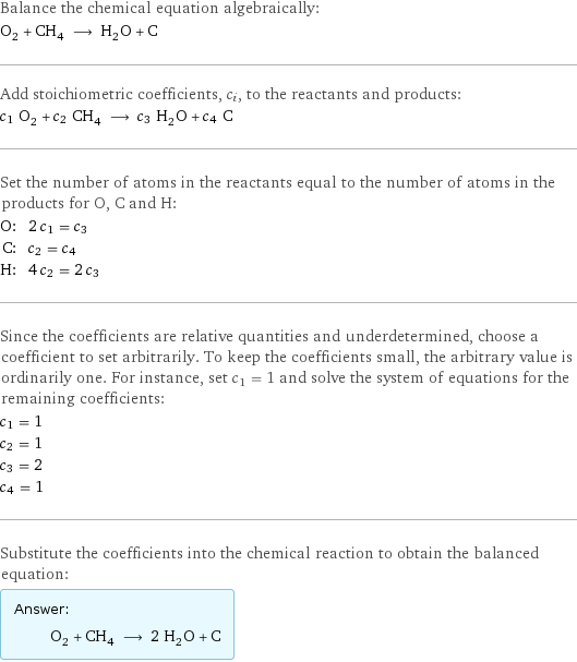 Balance the chemical equation algebraically: O_2 + CH_4 ⟶ H_2O + C Add stoichiometric coefficients, c_i, to the reactants and products: c_1 O_2 + c_2 CH_4 ⟶ c_3 H_2O + c_4 C Set the number of atoms in the reactants equal to the number of atoms in the products for O, C and H: O: | 2 c_1 = c_3 C: | c_2 = c_4 H: | 4 c_2 = 2 c_3 Since the coefficients are relative quantities and underdetermined, choose a coefficient to set arbitrarily. To keep the coefficients small, the arbitrary value is ordinarily one. For instance, set c_1 = 1 and solve the system of equations for the remaining coefficients: c_1 = 1 c_2 = 1 c_3 = 2 c_4 = 1 Substitute the coefficients into the chemical reaction to obtain the balanced equation: Answer: |   | O_2 + CH_4 ⟶ 2 H_2O + C