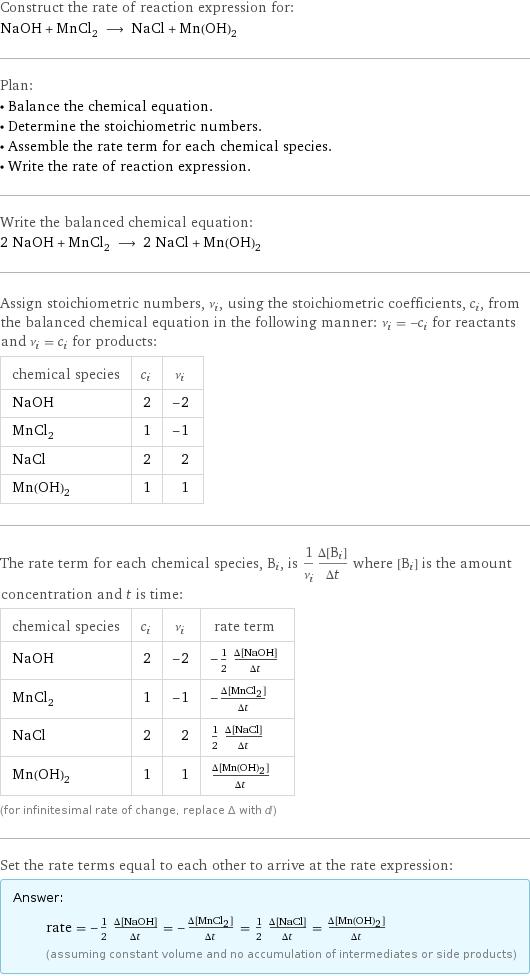 Construct the rate of reaction expression for: NaOH + MnCl_2 ⟶ NaCl + Mn(OH)_2 Plan: • Balance the chemical equation. • Determine the stoichiometric numbers. • Assemble the rate term for each chemical species. • Write the rate of reaction expression. Write the balanced chemical equation: 2 NaOH + MnCl_2 ⟶ 2 NaCl + Mn(OH)_2 Assign stoichiometric numbers, ν_i, using the stoichiometric coefficients, c_i, from the balanced chemical equation in the following manner: ν_i = -c_i for reactants and ν_i = c_i for products: chemical species | c_i | ν_i NaOH | 2 | -2 MnCl_2 | 1 | -1 NaCl | 2 | 2 Mn(OH)_2 | 1 | 1 The rate term for each chemical species, B_i, is 1/ν_i(Δ[B_i])/(Δt) where [B_i] is the amount concentration and t is time: chemical species | c_i | ν_i | rate term NaOH | 2 | -2 | -1/2 (Δ[NaOH])/(Δt) MnCl_2 | 1 | -1 | -(Δ[MnCl2])/(Δt) NaCl | 2 | 2 | 1/2 (Δ[NaCl])/(Δt) Mn(OH)_2 | 1 | 1 | (Δ[Mn(OH)2])/(Δt) (for infinitesimal rate of change, replace Δ with d) Set the rate terms equal to each other to arrive at the rate expression: Answer: |   | rate = -1/2 (Δ[NaOH])/(Δt) = -(Δ[MnCl2])/(Δt) = 1/2 (Δ[NaCl])/(Δt) = (Δ[Mn(OH)2])/(Δt) (assuming constant volume and no accumulation of intermediates or side products)