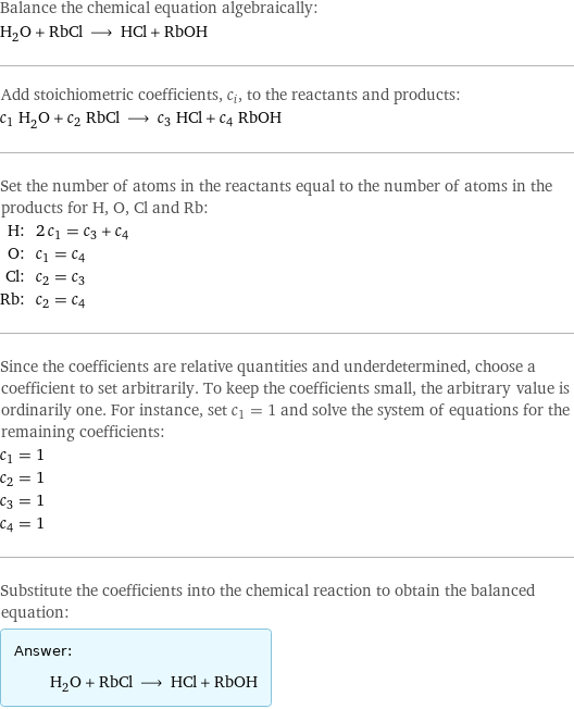 Balance the chemical equation algebraically: H_2O + RbCl ⟶ HCl + RbOH Add stoichiometric coefficients, c_i, to the reactants and products: c_1 H_2O + c_2 RbCl ⟶ c_3 HCl + c_4 RbOH Set the number of atoms in the reactants equal to the number of atoms in the products for H, O, Cl and Rb: H: | 2 c_1 = c_3 + c_4 O: | c_1 = c_4 Cl: | c_2 = c_3 Rb: | c_2 = c_4 Since the coefficients are relative quantities and underdetermined, choose a coefficient to set arbitrarily. To keep the coefficients small, the arbitrary value is ordinarily one. For instance, set c_1 = 1 and solve the system of equations for the remaining coefficients: c_1 = 1 c_2 = 1 c_3 = 1 c_4 = 1 Substitute the coefficients into the chemical reaction to obtain the balanced equation: Answer: |   | H_2O + RbCl ⟶ HCl + RbOH