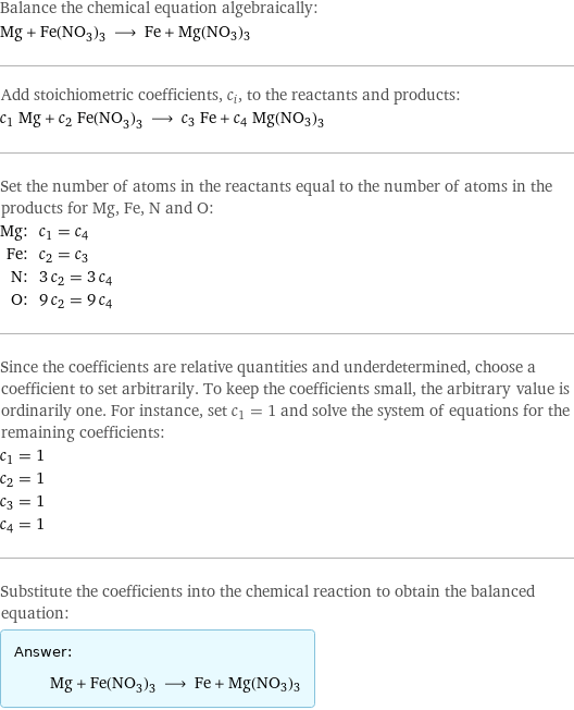 Balance the chemical equation algebraically: Mg + Fe(NO_3)_3 ⟶ Fe + Mg(NO3)3 Add stoichiometric coefficients, c_i, to the reactants and products: c_1 Mg + c_2 Fe(NO_3)_3 ⟶ c_3 Fe + c_4 Mg(NO3)3 Set the number of atoms in the reactants equal to the number of atoms in the products for Mg, Fe, N and O: Mg: | c_1 = c_4 Fe: | c_2 = c_3 N: | 3 c_2 = 3 c_4 O: | 9 c_2 = 9 c_4 Since the coefficients are relative quantities and underdetermined, choose a coefficient to set arbitrarily. To keep the coefficients small, the arbitrary value is ordinarily one. For instance, set c_1 = 1 and solve the system of equations for the remaining coefficients: c_1 = 1 c_2 = 1 c_3 = 1 c_4 = 1 Substitute the coefficients into the chemical reaction to obtain the balanced equation: Answer: |   | Mg + Fe(NO_3)_3 ⟶ Fe + Mg(NO3)3