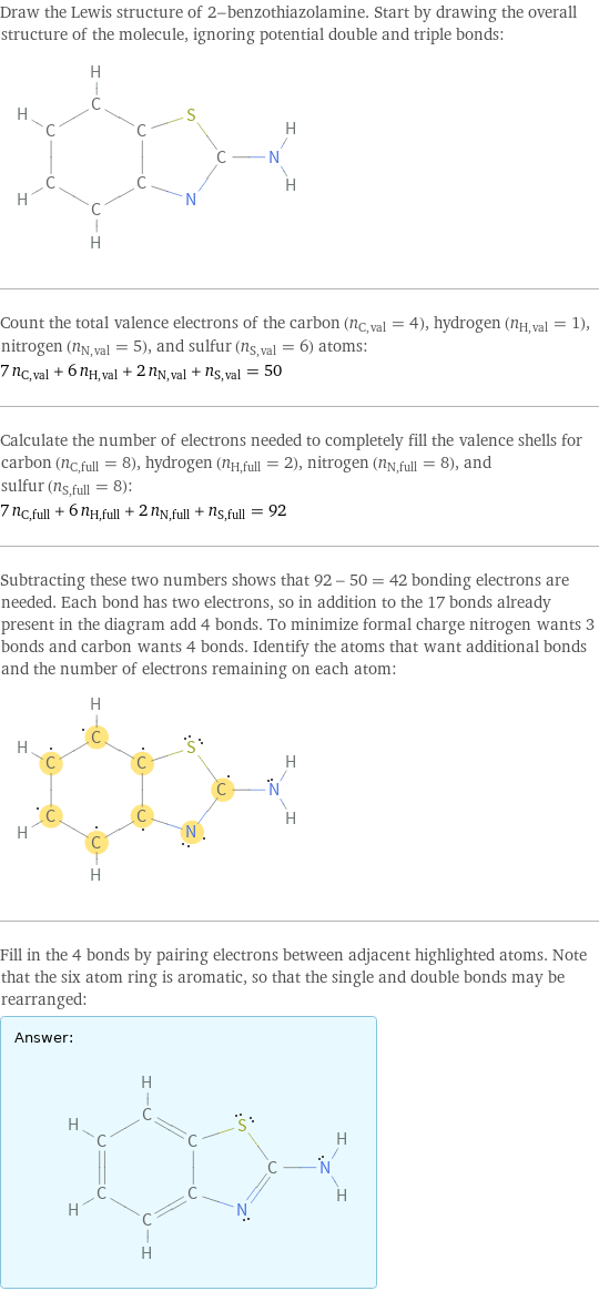 Draw the Lewis structure of 2-benzothiazolamine. Start by drawing the overall structure of the molecule, ignoring potential double and triple bonds:  Count the total valence electrons of the carbon (n_C, val = 4), hydrogen (n_H, val = 1), nitrogen (n_N, val = 5), and sulfur (n_S, val = 6) atoms: 7 n_C, val + 6 n_H, val + 2 n_N, val + n_S, val = 50 Calculate the number of electrons needed to completely fill the valence shells for carbon (n_C, full = 8), hydrogen (n_H, full = 2), nitrogen (n_N, full = 8), and sulfur (n_S, full = 8): 7 n_C, full + 6 n_H, full + 2 n_N, full + n_S, full = 92 Subtracting these two numbers shows that 92 - 50 = 42 bonding electrons are needed. Each bond has two electrons, so in addition to the 17 bonds already present in the diagram add 4 bonds. To minimize formal charge nitrogen wants 3 bonds and carbon wants 4 bonds. Identify the atoms that want additional bonds and the number of electrons remaining on each atom:  Fill in the 4 bonds by pairing electrons between adjacent highlighted atoms. Note that the six atom ring is aromatic, so that the single and double bonds may be rearranged: Answer: |   | 