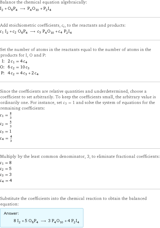 Balance the chemical equation algebraically: I_2 + O_6P_4 ⟶ P_4O_10 + P_2I_4 Add stoichiometric coefficients, c_i, to the reactants and products: c_1 I_2 + c_2 O_6P_4 ⟶ c_3 P_4O_10 + c_4 P_2I_4 Set the number of atoms in the reactants equal to the number of atoms in the products for I, O and P: I: | 2 c_1 = 4 c_4 O: | 6 c_2 = 10 c_3 P: | 4 c_2 = 4 c_3 + 2 c_4 Since the coefficients are relative quantities and underdetermined, choose a coefficient to set arbitrarily. To keep the coefficients small, the arbitrary value is ordinarily one. For instance, set c_3 = 1 and solve the system of equations for the remaining coefficients: c_1 = 8/3 c_2 = 5/3 c_3 = 1 c_4 = 4/3 Multiply by the least common denominator, 3, to eliminate fractional coefficients: c_1 = 8 c_2 = 5 c_3 = 3 c_4 = 4 Substitute the coefficients into the chemical reaction to obtain the balanced equation: Answer: |   | 8 I_2 + 5 O_6P_4 ⟶ 3 P_4O_10 + 4 P_2I_4