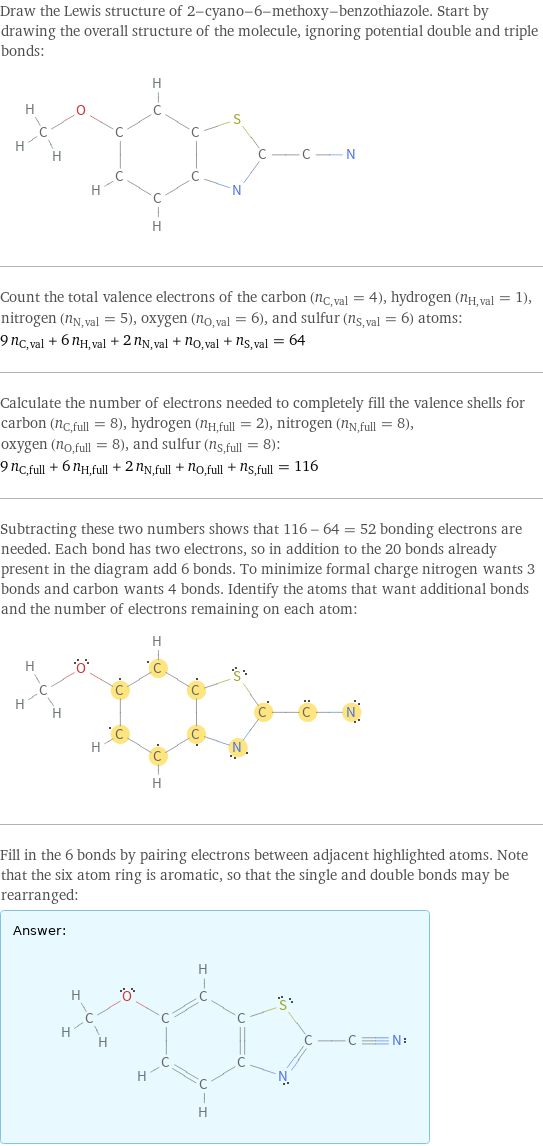 Draw the Lewis structure of 2-cyano-6-methoxy-benzothiazole. Start by drawing the overall structure of the molecule, ignoring potential double and triple bonds:  Count the total valence electrons of the carbon (n_C, val = 4), hydrogen (n_H, val = 1), nitrogen (n_N, val = 5), oxygen (n_O, val = 6), and sulfur (n_S, val = 6) atoms: 9 n_C, val + 6 n_H, val + 2 n_N, val + n_O, val + n_S, val = 64 Calculate the number of electrons needed to completely fill the valence shells for carbon (n_C, full = 8), hydrogen (n_H, full = 2), nitrogen (n_N, full = 8), oxygen (n_O, full = 8), and sulfur (n_S, full = 8): 9 n_C, full + 6 n_H, full + 2 n_N, full + n_O, full + n_S, full = 116 Subtracting these two numbers shows that 116 - 64 = 52 bonding electrons are needed. Each bond has two electrons, so in addition to the 20 bonds already present in the diagram add 6 bonds. To minimize formal charge nitrogen wants 3 bonds and carbon wants 4 bonds. Identify the atoms that want additional bonds and the number of electrons remaining on each atom:  Fill in the 6 bonds by pairing electrons between adjacent highlighted atoms. Note that the six atom ring is aromatic, so that the single and double bonds may be rearranged: Answer: |   | 