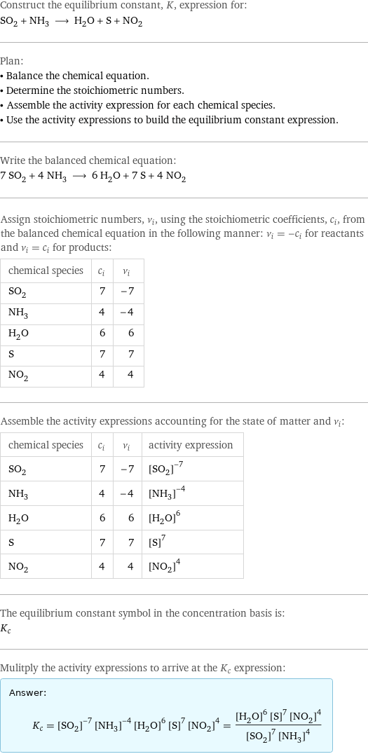 Construct the equilibrium constant, K, expression for: SO_2 + NH_3 ⟶ H_2O + S + NO_2 Plan: • Balance the chemical equation. • Determine the stoichiometric numbers. • Assemble the activity expression for each chemical species. • Use the activity expressions to build the equilibrium constant expression. Write the balanced chemical equation: 7 SO_2 + 4 NH_3 ⟶ 6 H_2O + 7 S + 4 NO_2 Assign stoichiometric numbers, ν_i, using the stoichiometric coefficients, c_i, from the balanced chemical equation in the following manner: ν_i = -c_i for reactants and ν_i = c_i for products: chemical species | c_i | ν_i SO_2 | 7 | -7 NH_3 | 4 | -4 H_2O | 6 | 6 S | 7 | 7 NO_2 | 4 | 4 Assemble the activity expressions accounting for the state of matter and ν_i: chemical species | c_i | ν_i | activity expression SO_2 | 7 | -7 | ([SO2])^(-7) NH_3 | 4 | -4 | ([NH3])^(-4) H_2O | 6 | 6 | ([H2O])^6 S | 7 | 7 | ([S])^7 NO_2 | 4 | 4 | ([NO2])^4 The equilibrium constant symbol in the concentration basis is: K_c Mulitply the activity expressions to arrive at the K_c expression: Answer: |   | K_c = ([SO2])^(-7) ([NH3])^(-4) ([H2O])^6 ([S])^7 ([NO2])^4 = (([H2O])^6 ([S])^7 ([NO2])^4)/(([SO2])^7 ([NH3])^4)